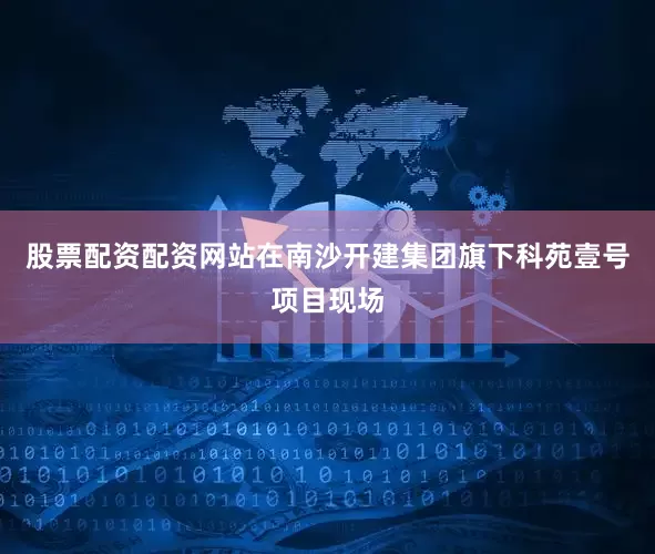 股票配资配资网站在南沙开建集团旗下科苑壹号项目现场